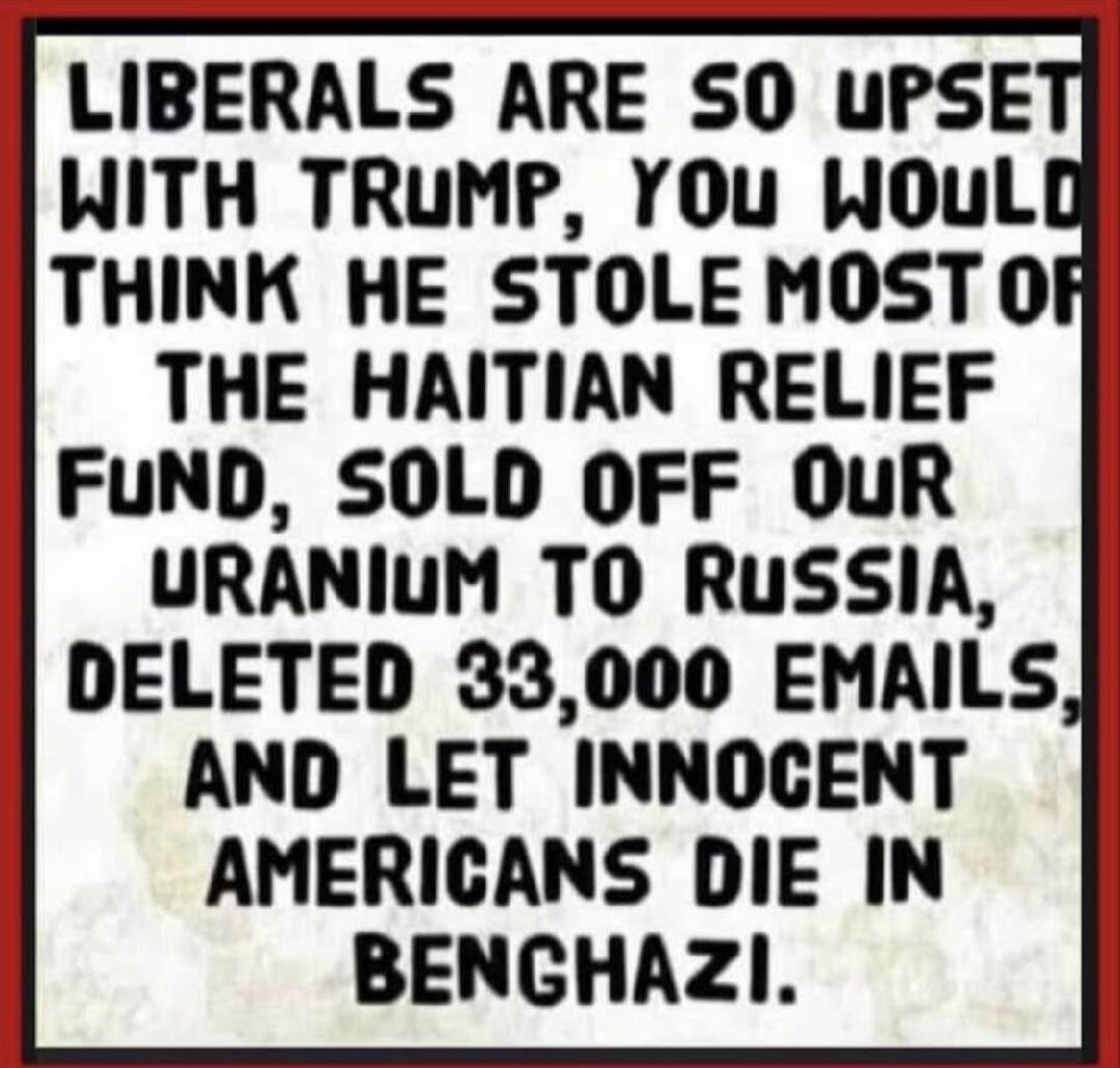 LIBERALS ARE SO UPSET WITH TRUMP, YOU WOULD THINK HE STOLE MOST OF THE HAITIAN RELIEF FUND, SOLD OFF OUR URANIUM TO RUSSIA, DELETED 33,000 EMAILS, AND LET INNOCENT AMERICANS DIE IN BENGHAZI.