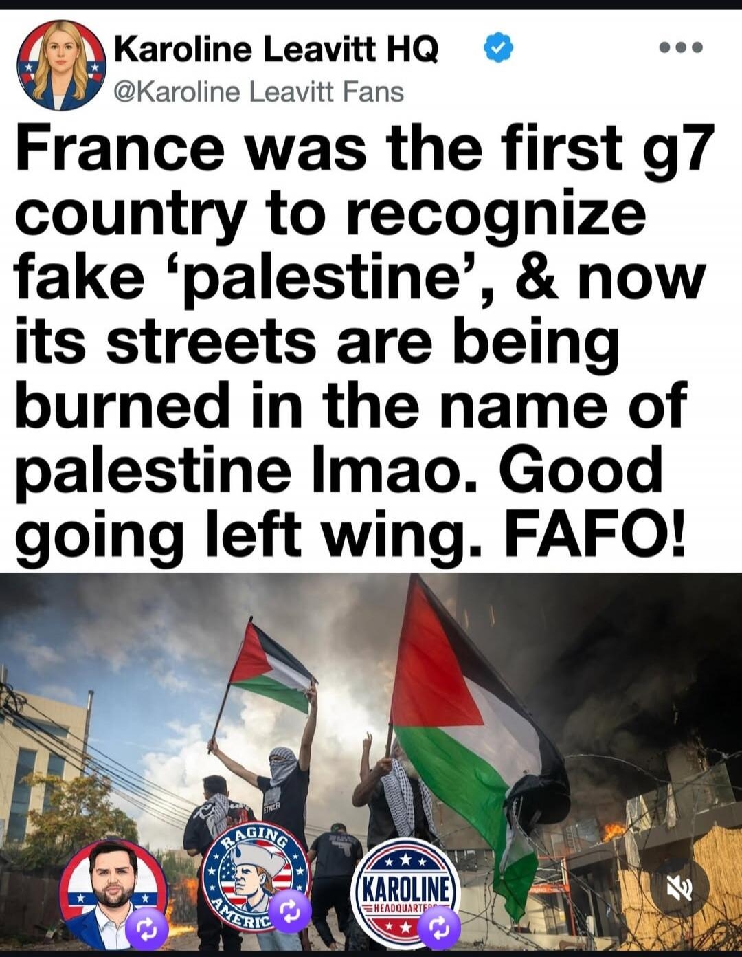 Karoline Leavitt HQ @Karoline Leavitt Fans France was the first g7 country to recognize fake 'palestine', & now its streets are being burned in the name of palestine lmao. Good going left wing. FAFO!