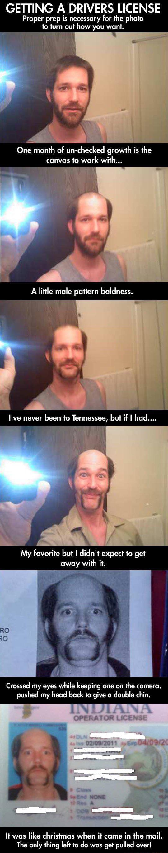 GETTING A DRIVERS LICENSE Proper prep is necessary for the photo to turn out how you want One month of un checked growth is the canvas to work with A little male pattern baldness F Ive never been to Tennessee but if had My favorite but didnt expect to get away with it Crossed my eyes while keeping one on the camera pushed my head back to give a double chin It was like chr The only thing left to do