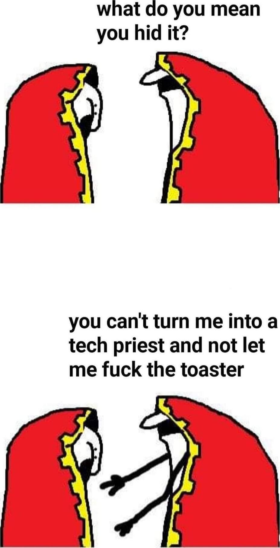what do you mean you hid it you cant turn me into a tech priest and not let me fuck the toaster