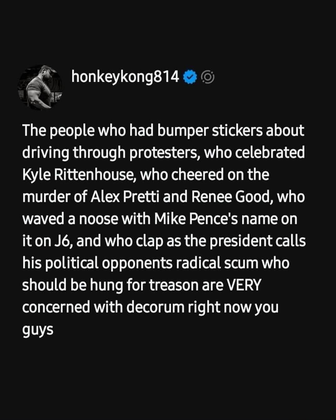 honkeykong814
The people who had bumper stickers about driving through protesters, who celebrated Kyle Rittenhouse, who cheered on the murder of Alex Pretti and Renee Good, who waved a noose with Mike Pence's name on it on J6, and who clap as the president calls his political opponents radical scum who should be hung for treason are VERY concerned 