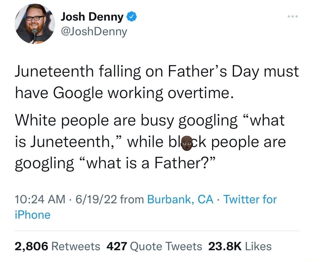 Josh Denny JoshDenny Juneteenth falling on Fathers Day must have Google working overtime White people are busy googling what is Juneteenth while bick people are googling what is a Father 1024 AM 61922 from Burbank CA Twitter for iPhone 2806 Retweets 427 Quote Tweets 238K Likes