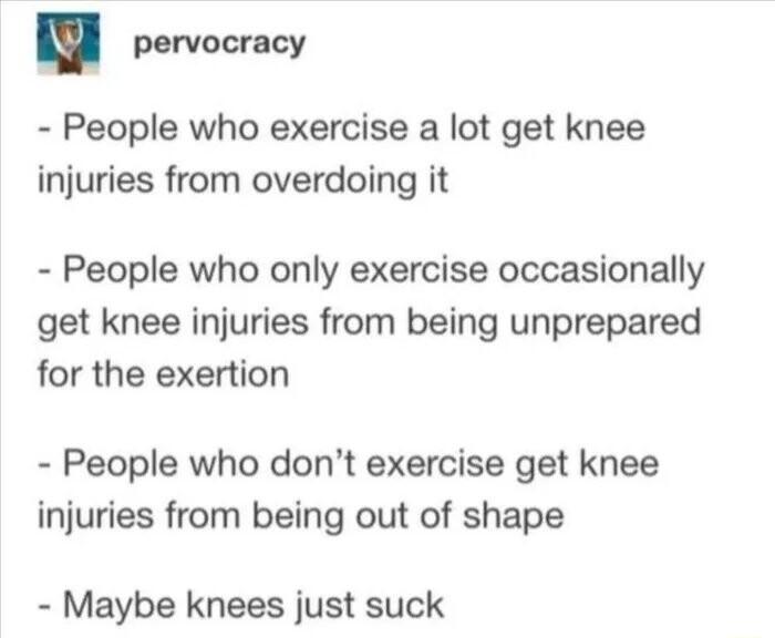 pervocracy People who exercise a lot get knee injuries from overdoing it People who only exercise occasionally get knee injuries from being unprepared for the exertion People who dont exercise get knee injuries from being out of shape Maybe knees just suck