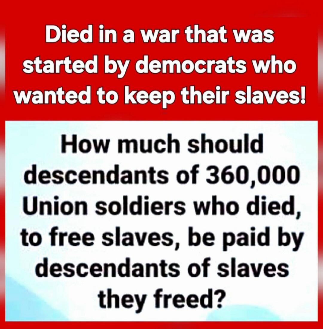 Died in a war that was started by democrats who wanted to keep their slaves! How much should descendants of 360,000 Union soldiers who died, to free slaves, be paid by descendants of slaves they freed?