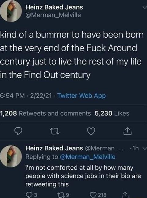 ELPAEVELWNEET S v ERE VIS kind of a bummer to have been born at the very end of the Fuck Around century just to live the rest of my life laRaENSale HOViel1a1 V3 654 PM 22221 Twitter Web App Lo RV SR oo Relo gy I R T R RTUEE Q o V Heinz Baked Jeans Merman_ 1h Replying to Merman_Melville im not comforted at all by how many people with science jobs in their bio are CEE RGOS k 19 Wil Aot