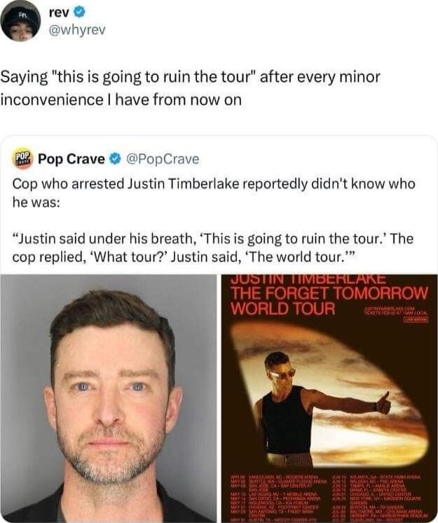 rev whyrev Saying this is going to ruin the tour after every minor inconvenience have from now on 88 Pop Crave PopCrave Cop who arrested Justin Timberlake reportedly didnt know who he was Justin said under his breath This is going to ruin the tour The cop replied What tour Justin said The world tour SOOI TTCErL AT THE FORGE ORROW R UF