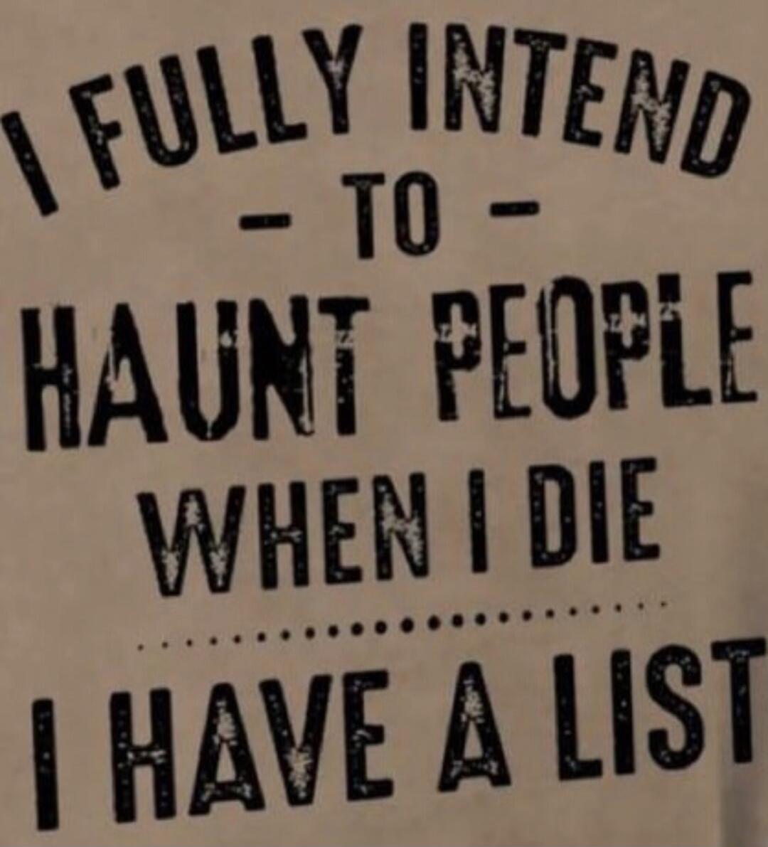 I FULLY INTEND TO HAUNT PEOPLE WHEN I DIE I HAVE A LIST