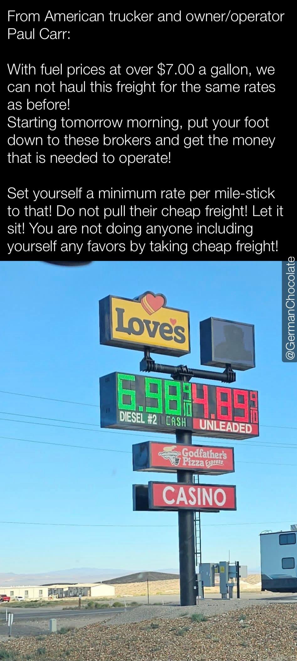 From American trucker and owner/operator Paul Carr: With fuel prices at over $7.00 a gallon, we can not haul this freight for the same rates as before! Starting tomorrow morning, put your foot down to these brokers and get the money that is needed to operate! Set yourself a minimum rate per mile-stick to that! Do not pull their cheap freight! Let i