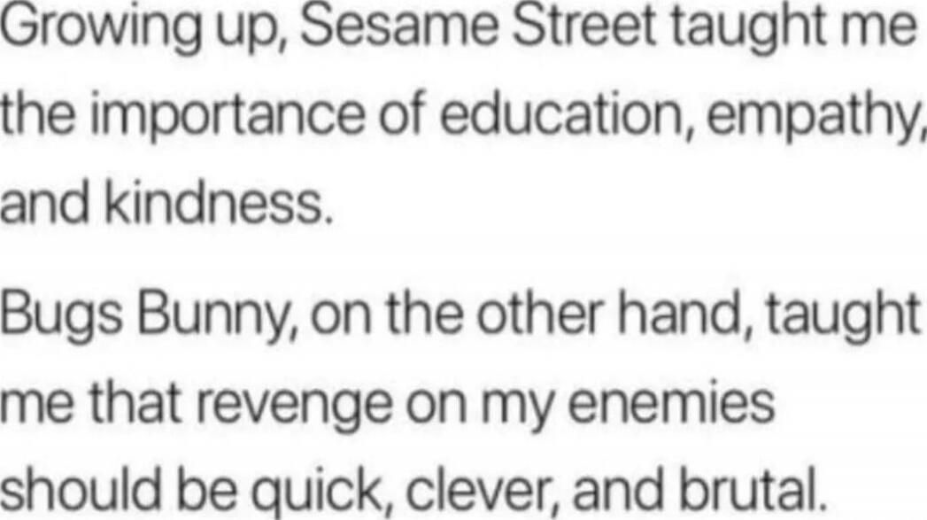 Growing up, Sesame Street taught me the importance of education, empathy, and kindness. Bugs Bunny, on the other hand, taught me that revenge on my enemies should be quick, clever, and brutal.