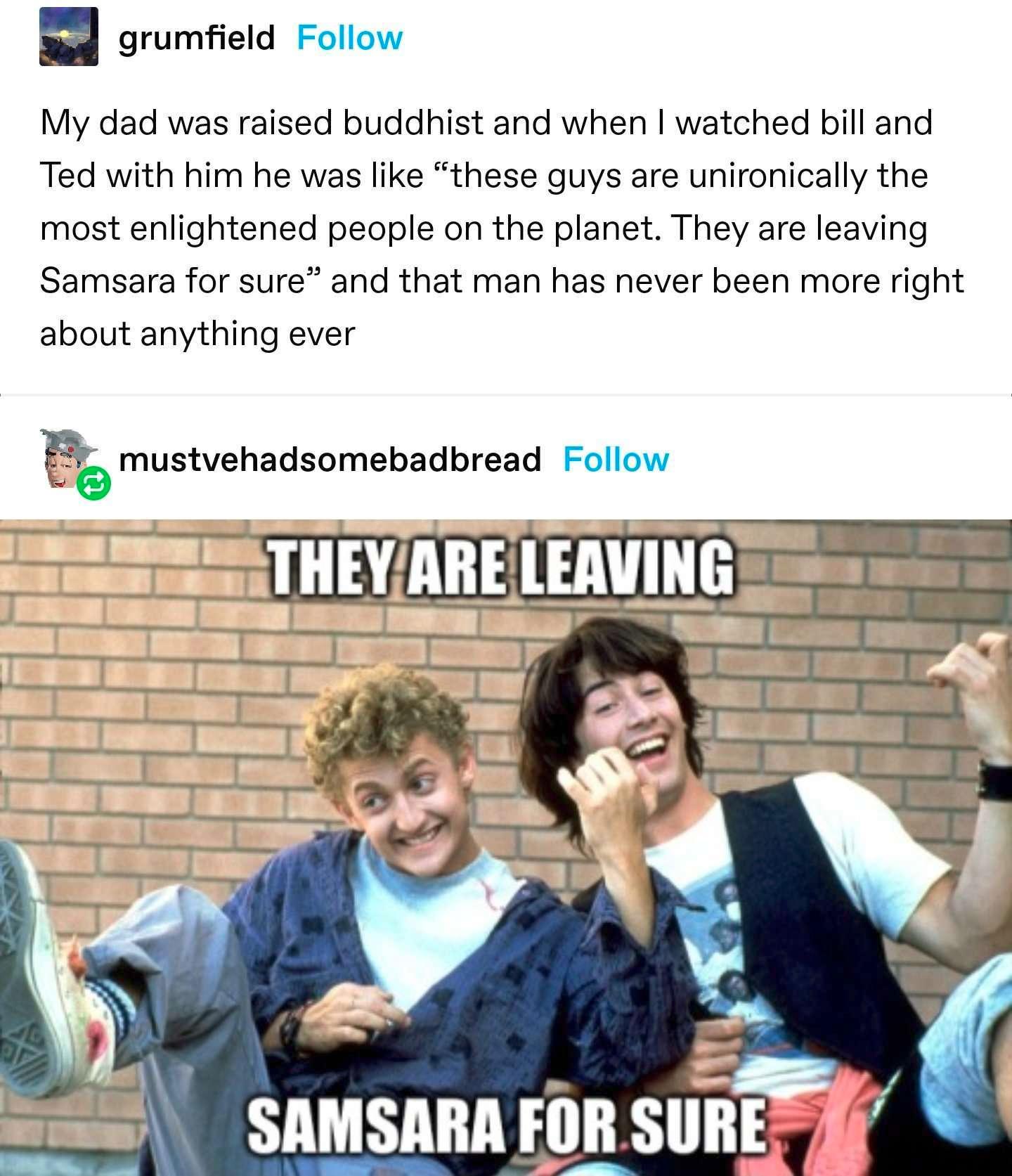 B grumfield Follow My dad was raised buddhist and when watched bill and Ted with him he was like these guys are unironically the most enlightened people on the planet They are leaving Samsara for sure and that man has never been more right about anything ever emuswehsdsnmenadnread Follow s SAMSARA FOR SURE