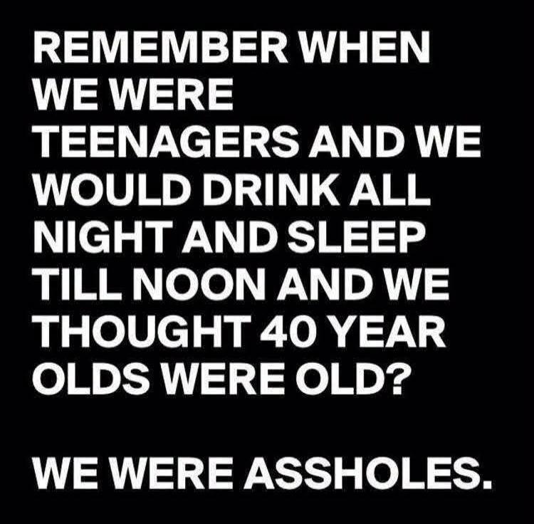 REMEMBER WHEN WE WERE TEENAGERS AND WE WOULD DRINK ALL NIGHT AND SLEEP TILL NOON AND WE THOUGHT 40 YEAR OLDS WERE OLD? WE WERE ASSHOLES.