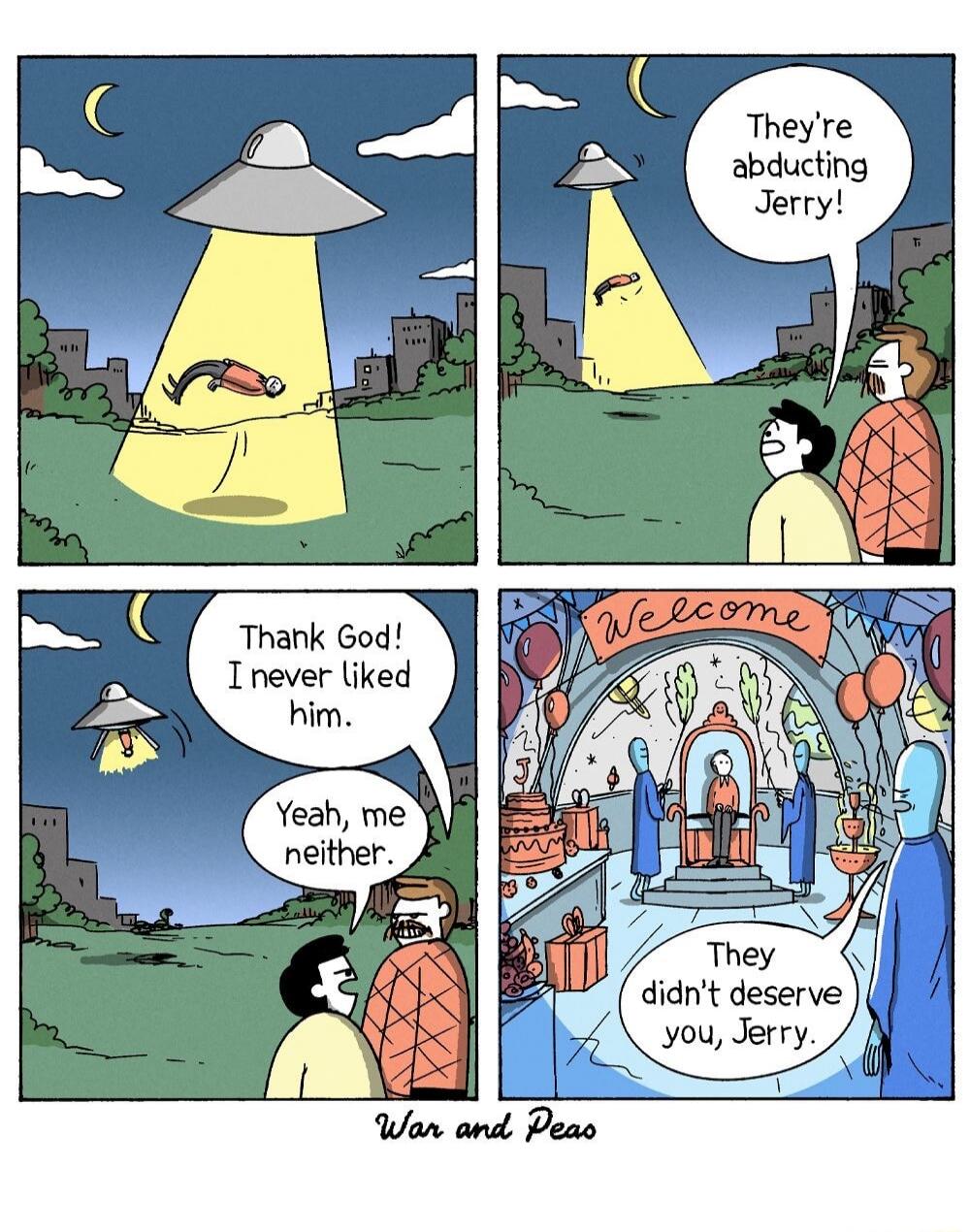 They're abducting Jerry! Thank God! I never liked him. Yeah, me neither. Welcome. They didn't deserve you, Jerry. War and Peas.