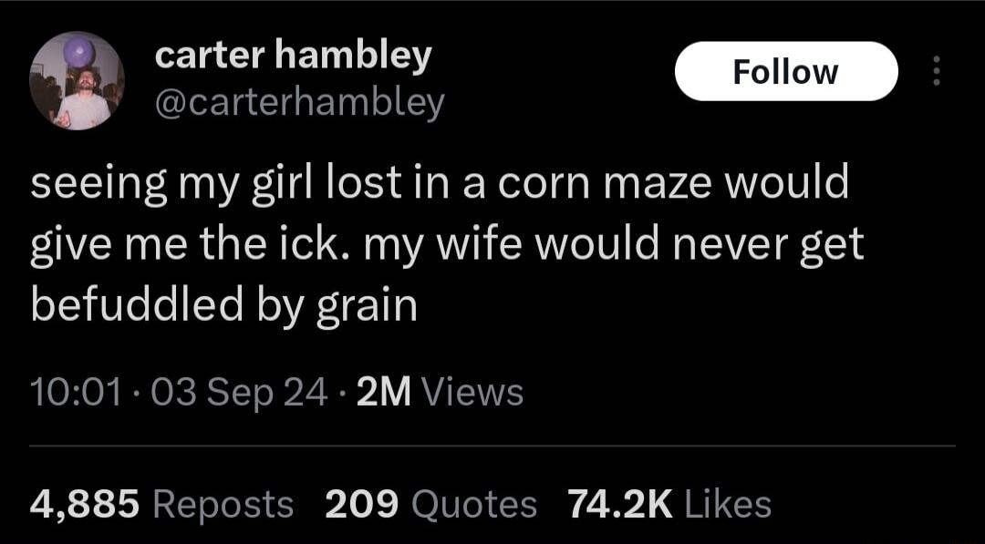 L EHET LR carterhambley seeing my girl lost in a corn maze would give me the ick my wife would never get befuddled by grain 1001 03 Sep 24 2M Views 4885 Reposts 209 Quotes 742K Likes