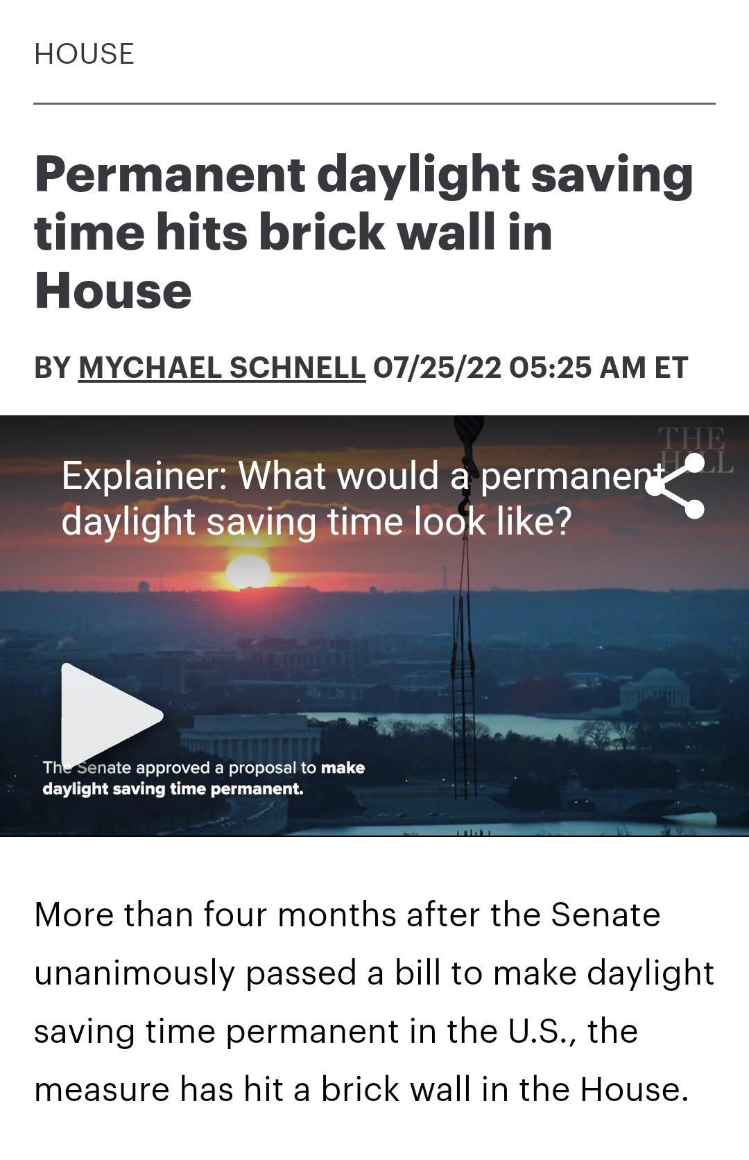 HOUSE Permanent daylight saving time hits brick wall in House BY MYCHAEL SCHNELL 072522 0525 AMET Explainer What would a permane diWOOK like daylight saving time permanent More than four months after the Senate unanimously passed a bill to make daylight saving time permanent in the US the measure has hit a brick wall in the House