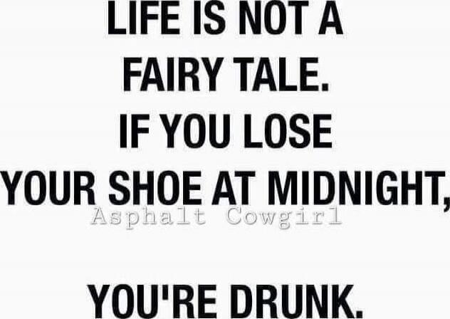 LIFE IS NOT A FAIRY TALE. IF YOU LOSE YOUR SHOE AT MIDNIGHT, YOU'RE DRUNK.