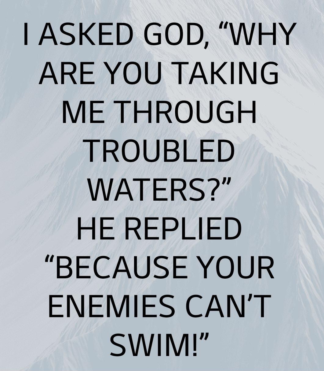 ASKED GOD WHY ARE YOU TAKING ME THROUGH TROUBLED WATERS HE REPLIED BECAUSE YOUR ENEMIES CANT SWIM