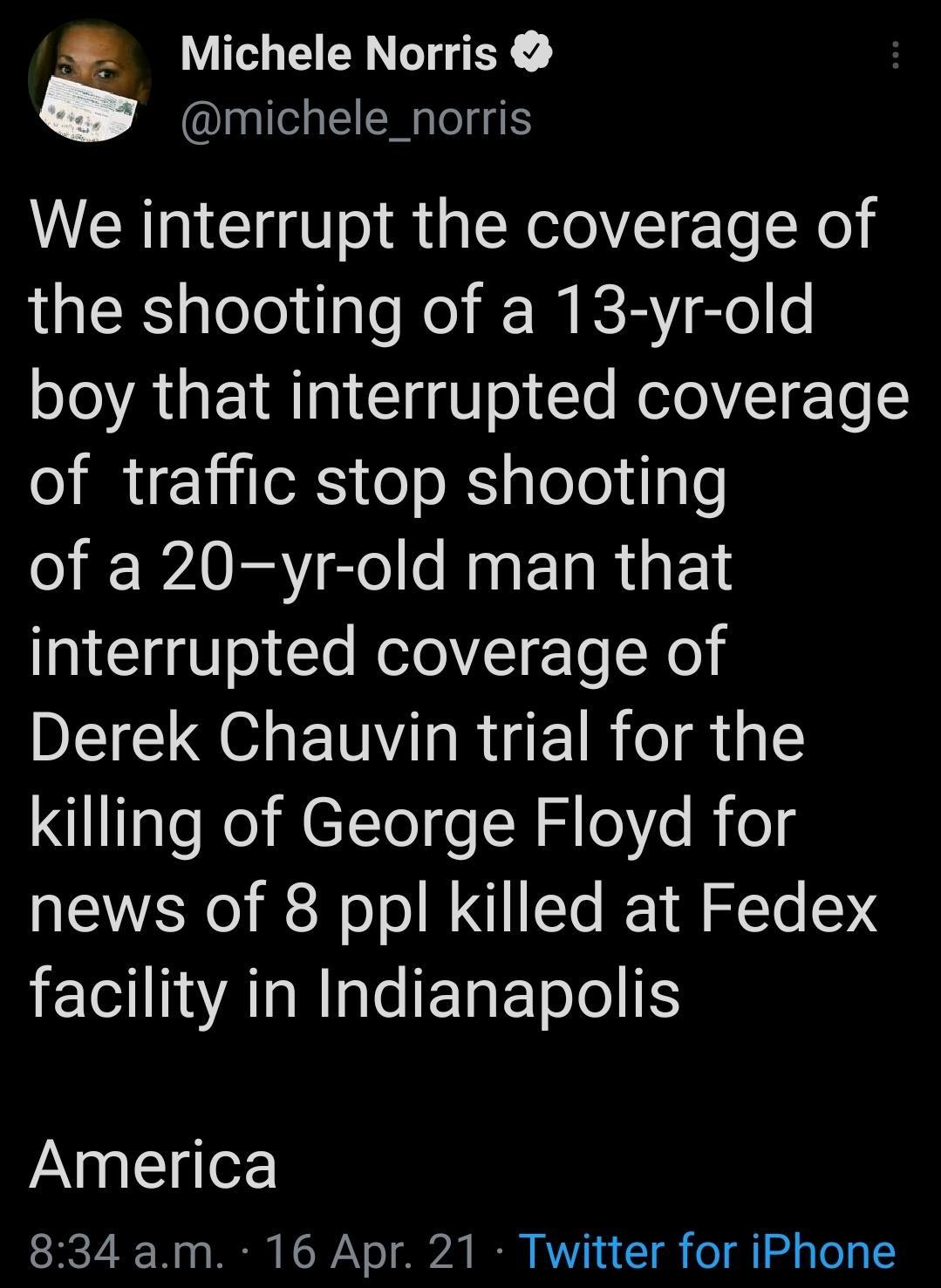Michele Norris michele_norris We interrupt the coverage of QR gleloltaleNel IR glele boy that interrupted coverage of traffic stop shooting o WAV el s R ETa R E T TGl Vol le RelolT To X0 Derek Chauvin trial for the KiiTgleRel M eT Tol o R s K e news of 8 ppl killed at Fedex facility in Indianapolis JANpgllgof 834 am 16 Apr 21 Twitter for iPhone