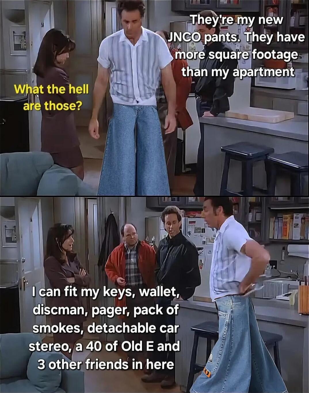 What the hell are those?
They're my new JNCO pants. They have more square footage than my apartment
I can fit my keys, wallet, discman, pager, pack of smokes, detachable car stereo, a 40 of Old E and 3 other friends in here