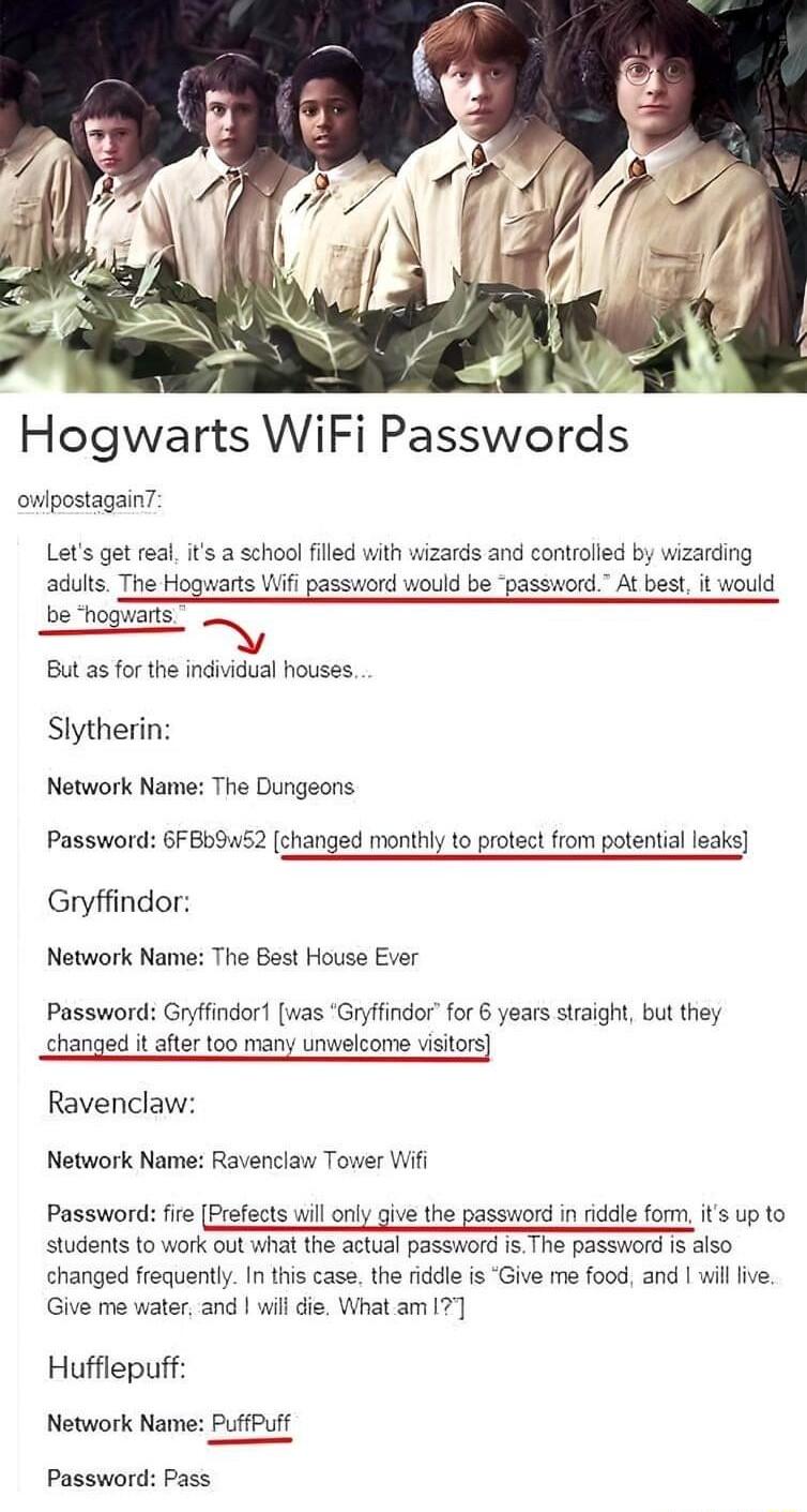 owlpostagainT Lets get real is a school flled with wizards and controlled by wizarding adults The Hogwarts Wi password would be password At best it would be hogwarts But as for the individual houses Slytherin Network Name The Dungeons Password 6FBbS2 changed monthly to protect from potential leaks Gryffindor Network Name The Best House Ever Password Gryffindor was Gryffindor for 6 years straight b