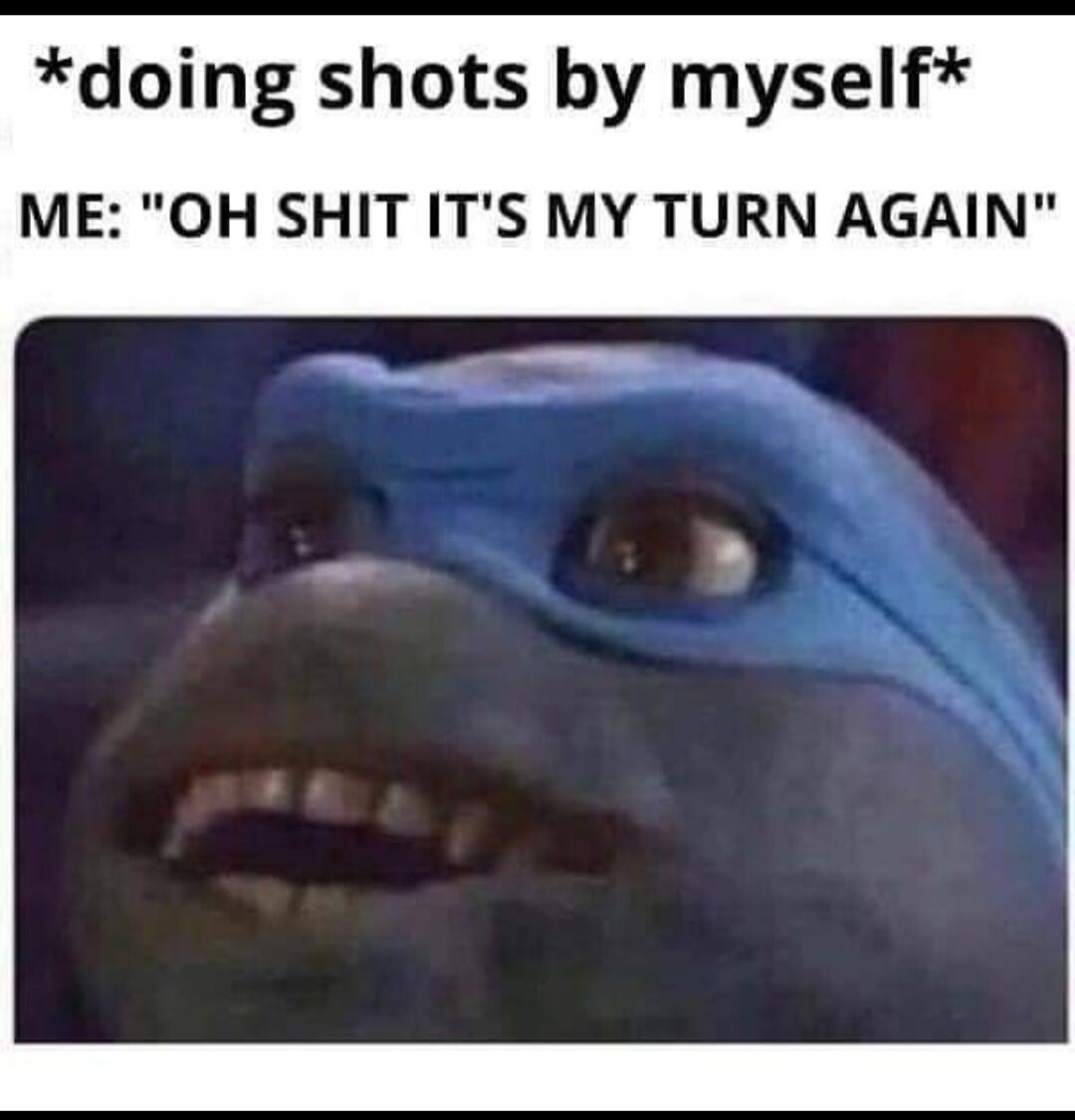 *doing shots by myself* ME: 