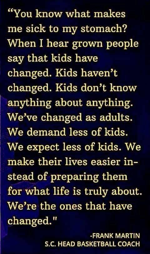 You know what makes me sick to my stomach When I hear grown people say that kids have changed Kids havent changed Kids dont know anything about anything Weve changed as adults We demand less of kids We expect less of kids We LRI WENEEEIS TS S1 stead of preparing them for what life is truly about Were the ones that have Kchanged 4 FRANK MARTIN SC HEAD BASKETBALL COACH