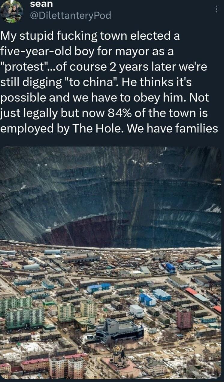 v sean e DilettanteryPod My stupid fucking town elected a five year old boy for mayor as a protestof course 2 years later were still digging to china He thinks its possible and we have to obey him Not just legally but now 84 of the town is employed by The Hole We have families