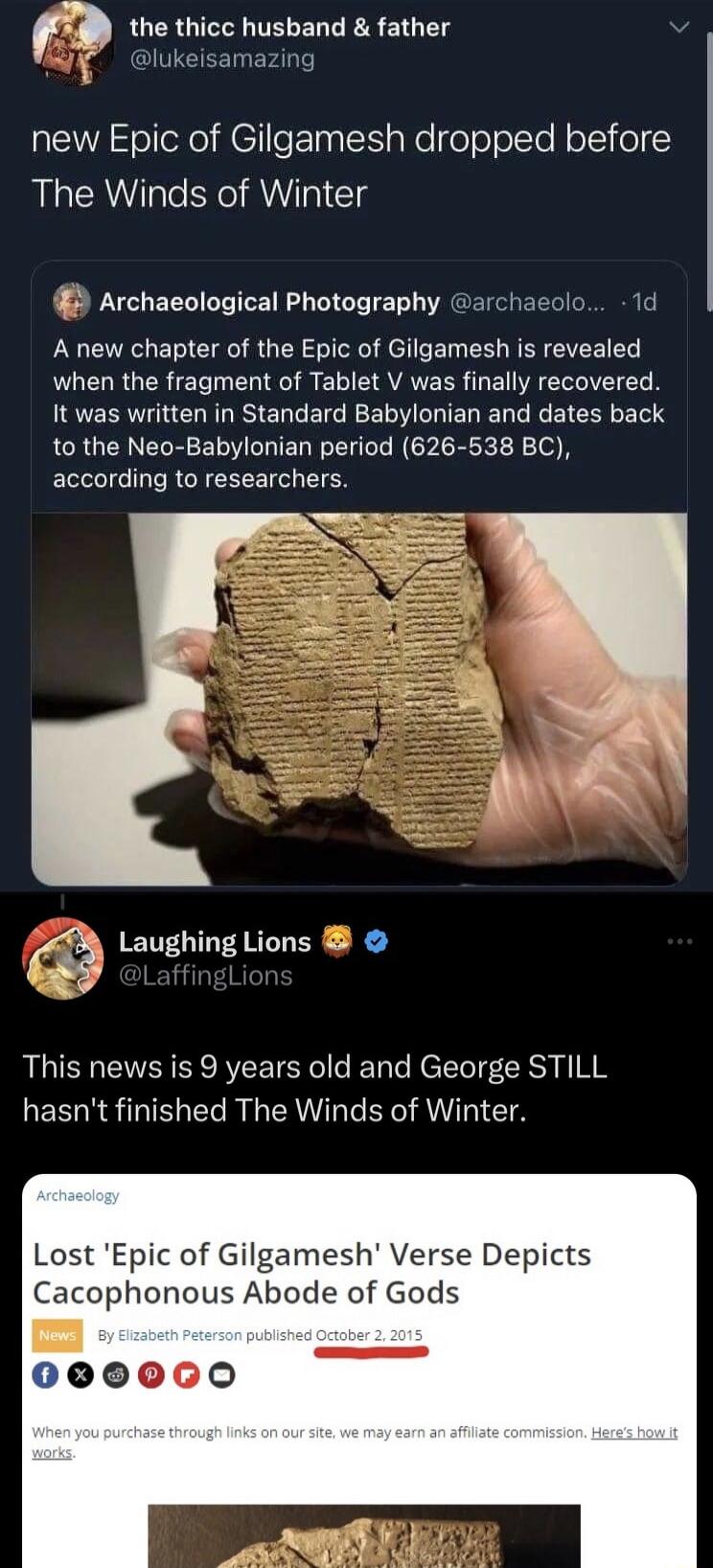 the thicc husband father lukeisamazing new Epic of Gilgamesh dropped before The Winds of Winter Archaeological Photography archaeolo 1d A new chapter of the Epic of Gilgamesh is revealed when the fragment of Tablet V was finally recovered it was written in Standard Babylonian and dates back to the Neo Babylonian period 626 538 BC according to researchers W Laughing Lions X4 This news is 9 years ol