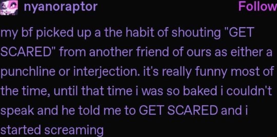 2 nyanoraptor Follow my bf picked up a the habit of shouting GET SISV DA T LT g Te o ROV SRR T punchline or interjection its really funny most of the time until that time i was so baked i couldnt speak and he told me to GET SCARED and i started screaming