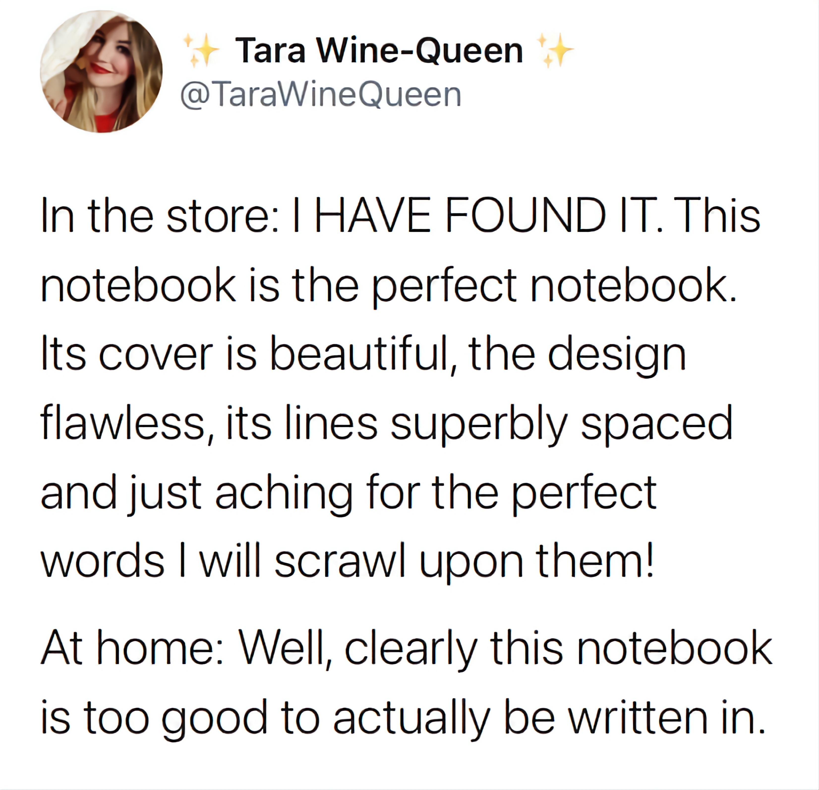 Tara Wine Queen TaraWineQueen In the store HAVE FOUND IT This notebook is the perfect notebook Its cover is beautiful the design flawless its lines superbly spaced and just aching for the perfect words will scrawl upon them At home Well clearly this notebook is too good to actually be written in