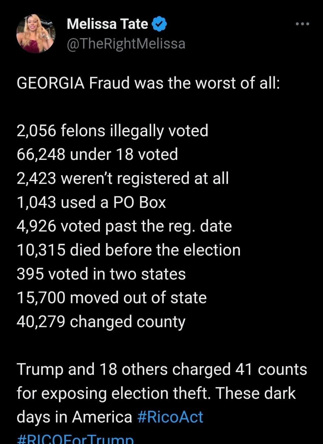 GEORGIA Fraud was the worst of all:

2,056 felons illegally voted
66,248 under 18 voted
2,423 weren’t registered at all
1,043 used a PO Box
4,926 voted past the reg. date
10,315 died before the election
395 voted in two states
15,700 moved out of state
40,279 changed county

Trump and 18 others charged 41 counts for exposing election theft. These d