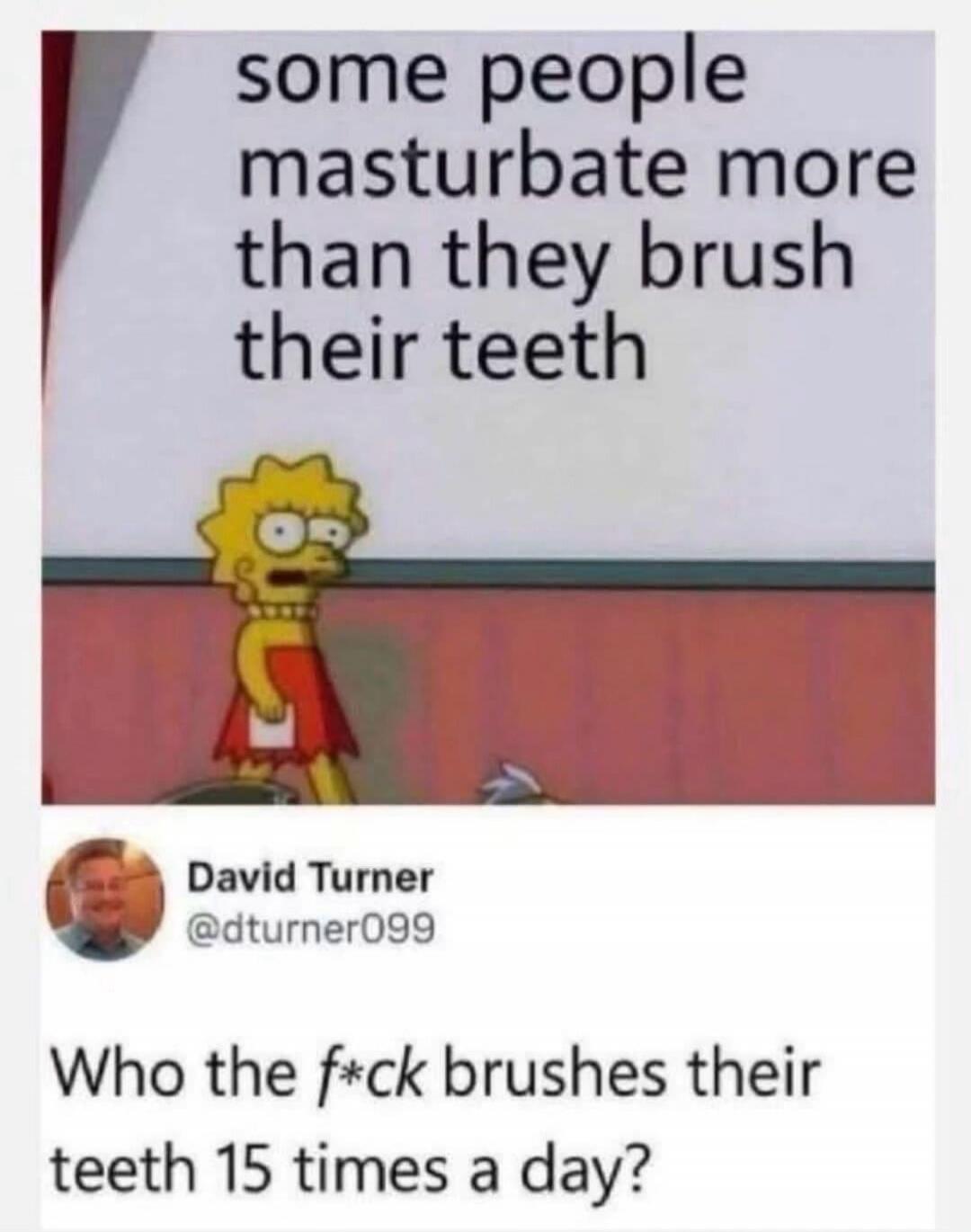 some people masturbate more than they brush their teeth David Turner @dturner099 Who the f*ck brushes their teeth 15 times a day?