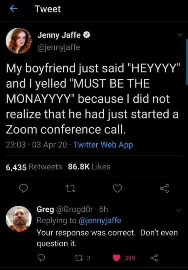 Tweet NEGLVNEG X ELELE My boyfriend just said HEYYYY and yelled MUST BE THE VIO NA ARG o I Te TN e le Nalo ICEIPZRGE I E TS RS El Gl Zoom conference call 2303 03 Apr 20 Twitter Web App 6435 Retweets 868K Likes 0 V 3 c1 T RlegeTele NC1y e Replying to jennyjaffe 1 Your response was correct Dont even question it n3 P30 L