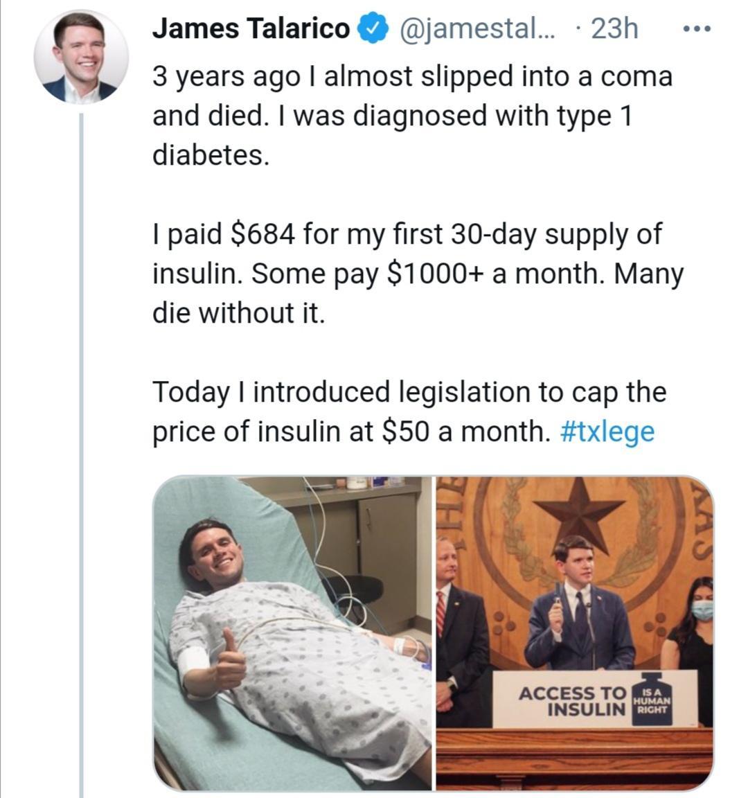 James Talarico jamestal 23h 3 years ago almost slipped into a coma and died was diagnosed with type 1 diabetes paid 684 for my first 30 day supply of insulin Some pay 1000 a month Many die without it Today introduced legislation to cap the price of insulin at 50 a month txlege