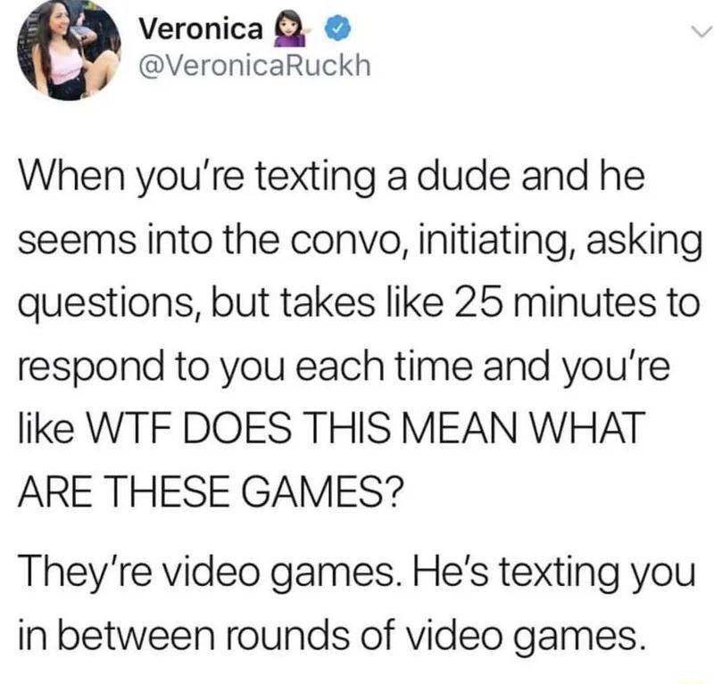 Veronica VeronicaRuckh When youre texting a dude and he seems into the convo initiating asking questions but takes like 25 minutes to respond to you each time and youre like WTF DOES THIS MEAN WHAT ARE THESE GAMES Theyre video games Hes texting you in between rounds of video games