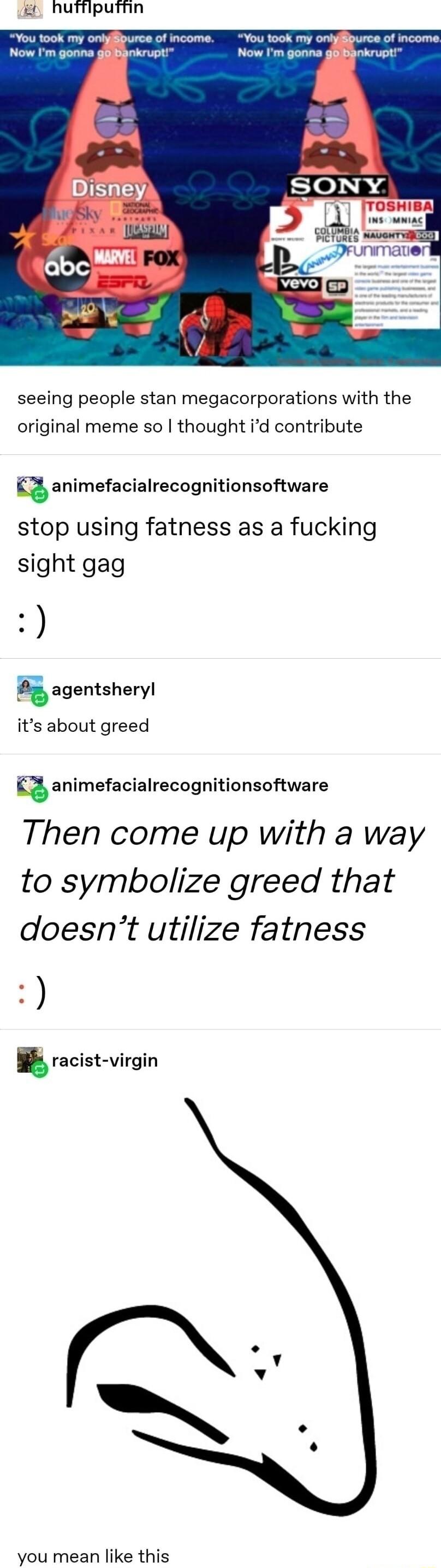 L hutflputhn You took my oniypurce of income You took my onlyiburce of income Now Im gonna giBankrupt Now Im gonna gaankrupt seeing people stan megacorporations with the original meme so thought id contribute q animefacialrecognitionsoftware stop using fatness as a fucking sight gag H iagentsheryl its about greed animefacialrecognitionsoftware Then come up with a way to symbolize greed that doesnt