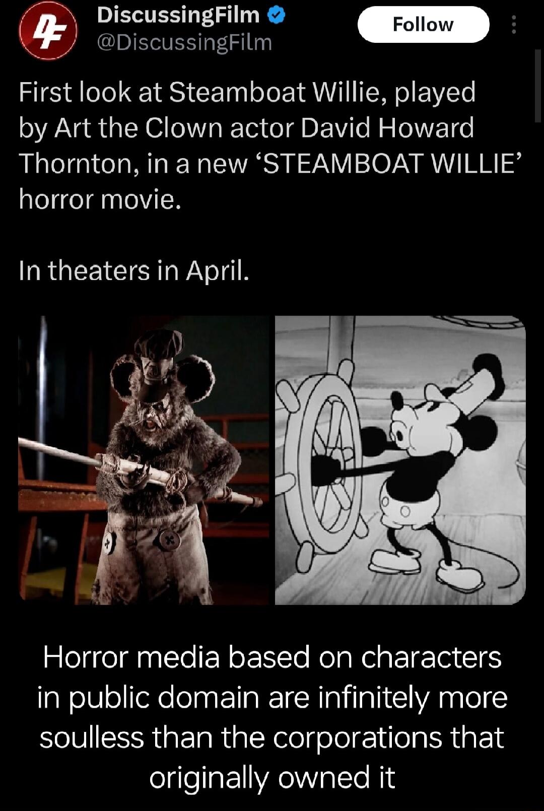 METER G DiscussingFilm First look at Steamboat Willie played by Art the Clown actor David Howard Thornton in a new STEAMBOAT WILLIE horror movie In theaters in April Horror media based on characters in public domain are infinitely more soulless than the corporations that originally owned it