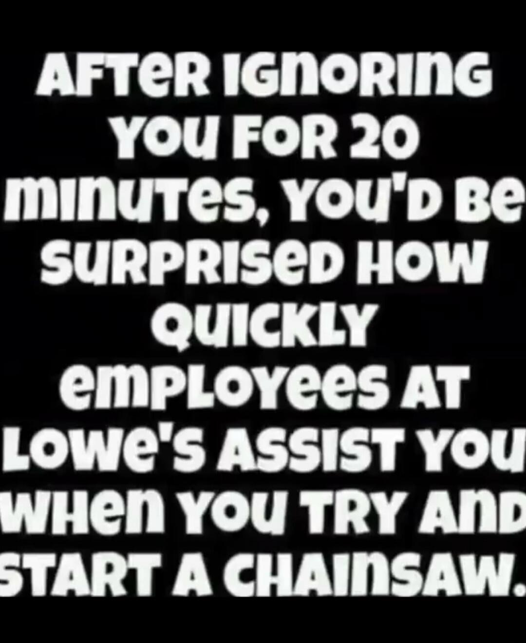 AFTER IGNORING YOU FOR 20 minutes, YOU'D BE SURPRISED HOW QUICKLY employees AT Lowe's ASSIST YOU WHEN YOU TRY AND START A CHAINSAW.