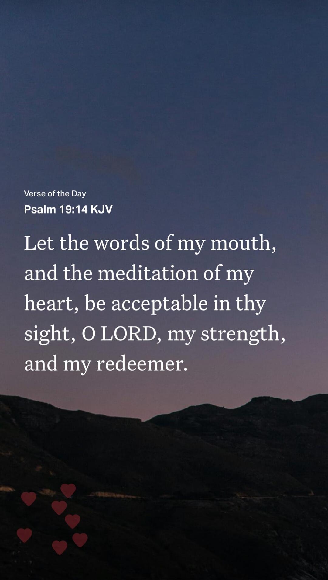 Verse of the Day Psalm 19:14 KJV Let the words of my mouth, and the meditation of my heart, be acceptable in thy sight, O LORD, my strength, and my redeemer.