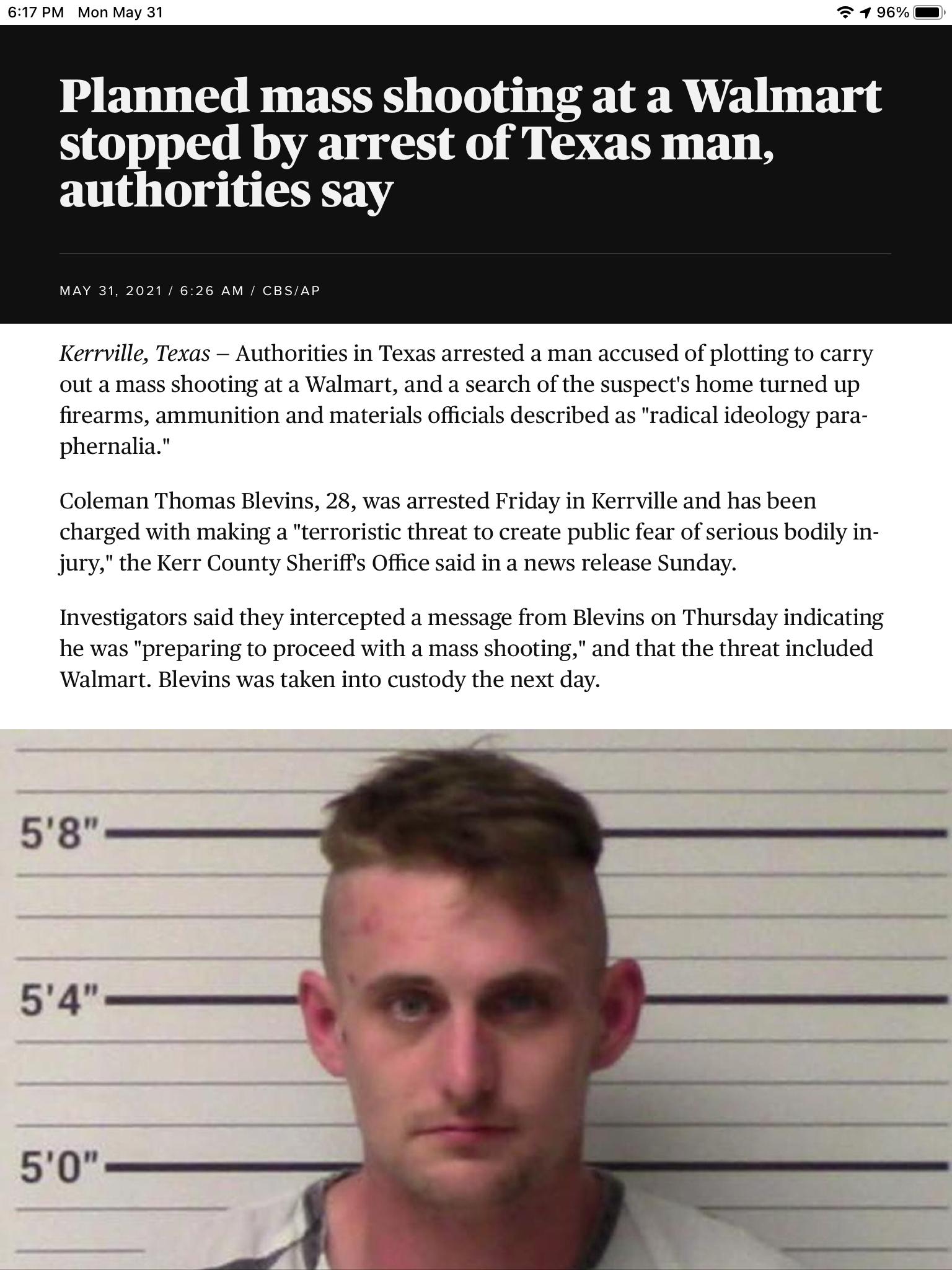 617 PM Mon May 31 91 96 Planned mass shooting at a Walmart stopped by arrest of Texas man authorities say MAY 31 2021 626 AM CBSAP Kerrville Texas Authorities in Texas arrested a man accused of plotting to carry out a mass shooting at a Walmart and a search of the suspects home turned up firearms ammunition and materials officials described as radical ideology para phernalia Coleman Thomas Blevins