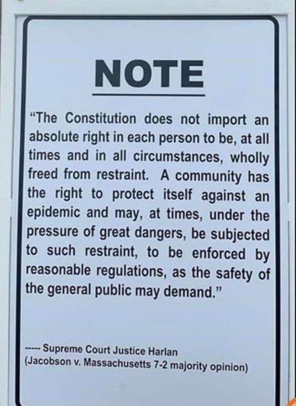 NOTE The Constitution does not import an absolute right in each person to be at all times and in all circumstances wholly freed from restraint A community has the right to protect itself against an epidemic and may at times under the pressure of great dangers be subjected to such restraint to be enforced by reasonable regulations as the safety of the general public may demand Supreme Court Justice