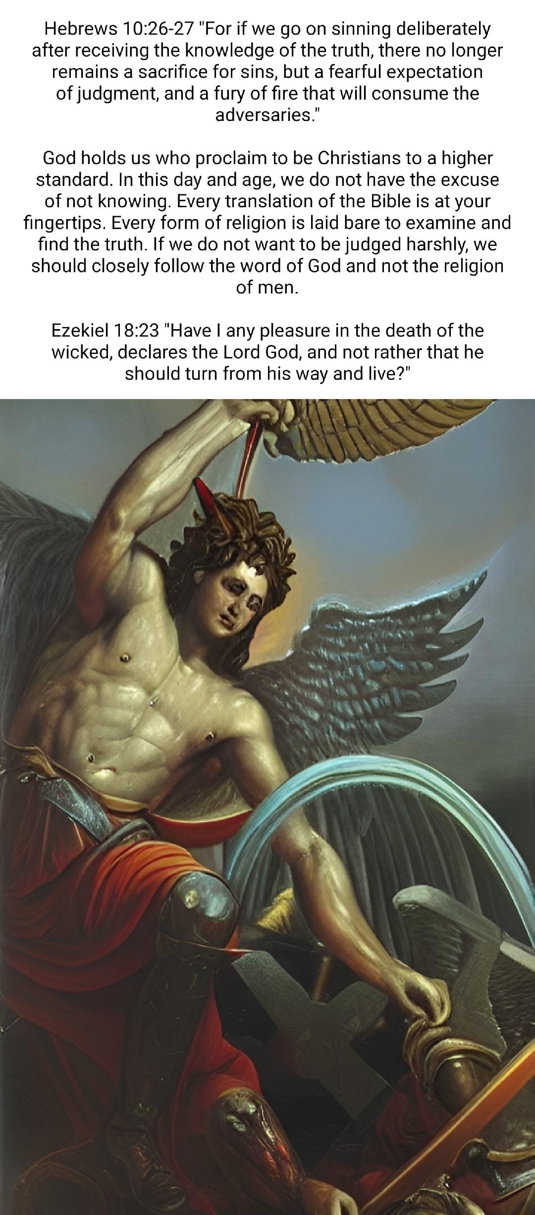 Hebrews 1026 27 For if we go on sinning deliberately after receiving the knowledge of the truth there no longer remains a sacrifice for sins but a fearful expectation of judgment and a fury of fire that will consume the adversaries God holds us who proclaim to be Christians to a higher standard In this day and age we do not have the excuse of not knowing Every translation of the Bible is at your f