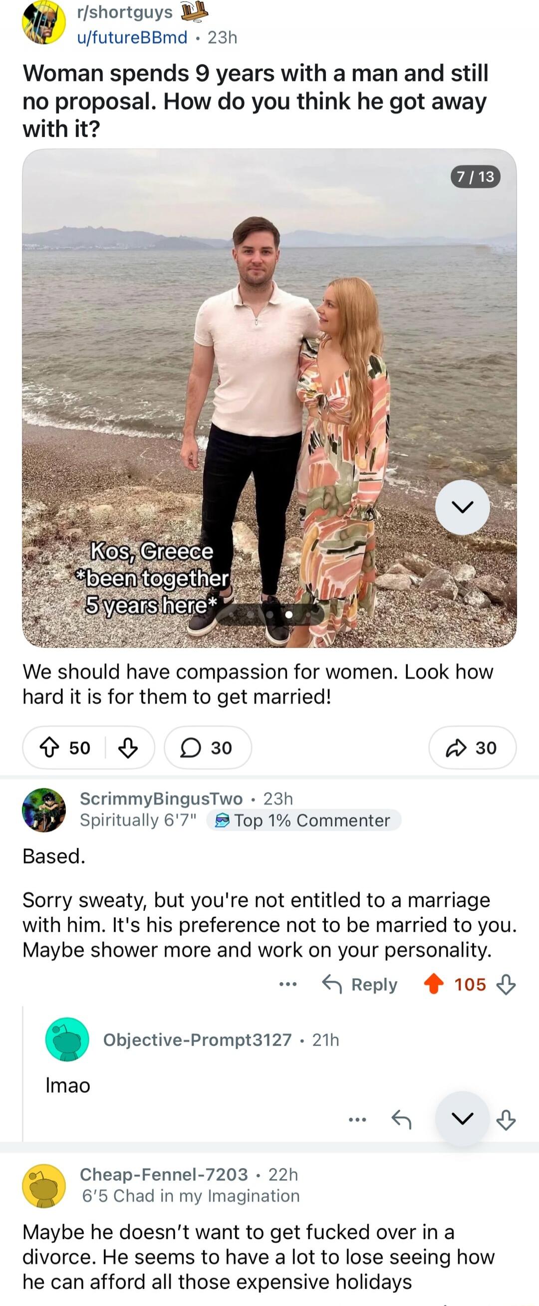 r/shortguy u/futureBBmd - 23h\nWoman spends 9 years with a man and still no proposal. How do you think he got away with it?\n\nKos, Greece *been together 5 years here*\nWe should have compassion for women. Look how hard it is for them to get married!\n\nBased.\nSorry sweaty, but you're not entitled to a marriage with him. It's his preference not to