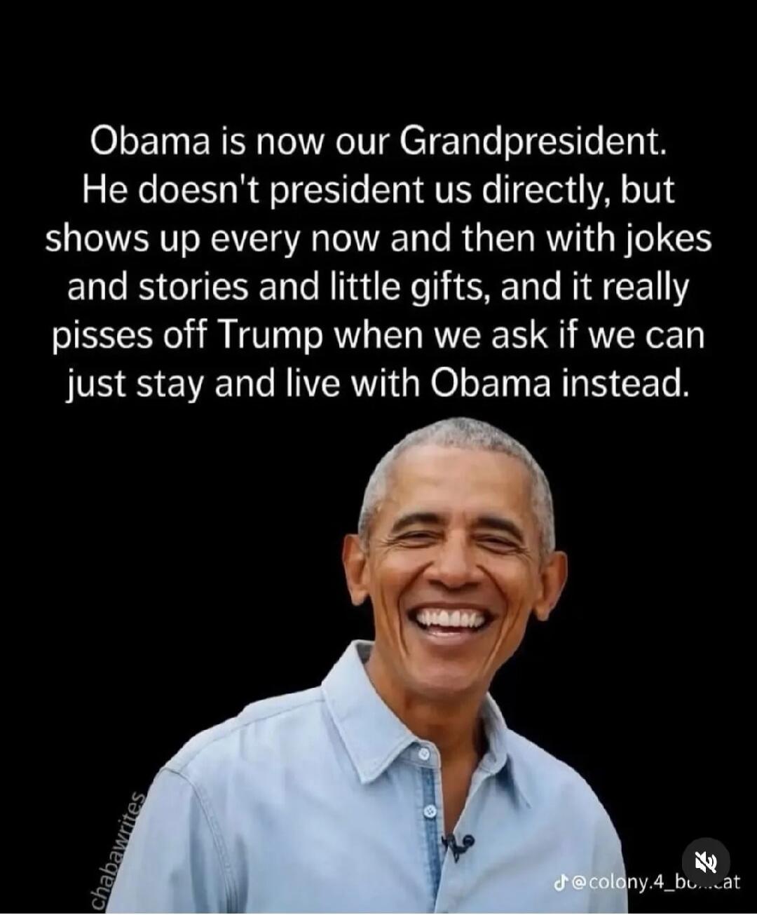 Obama is now our Grandpresident. He doesn't president us directly, but shows up every now and then with jokes and stories and little gifts, and it really pisses off Trump when we ask if we can just stay and live with Obama instead.