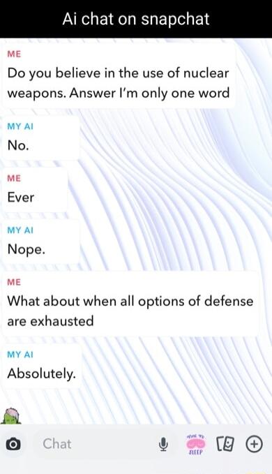 Ai chat on snapc ME Do you believe in the use of nuclear weapons Answer Im only one word MY Al No ME Ever MY Al Nope mE What about when all options of defense are exhausted MY Al Absolutely o