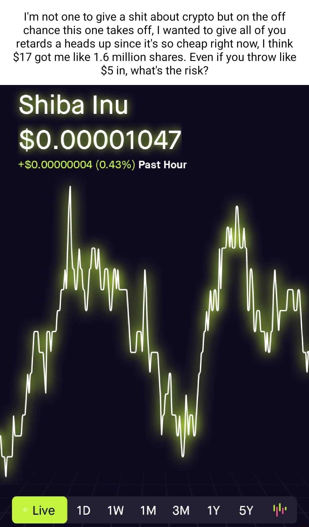 Im not one to give a shit about crypto but on the off chance this one takes off wanted to give all of you retards a heads up since its so cheap right now think 17 got me like 16 million shares Even if you throw like 5in whats the risk Shiba Inu 000001047 000000004 043 Past Hour 1D MW 1M 3M 1Y 5Y I