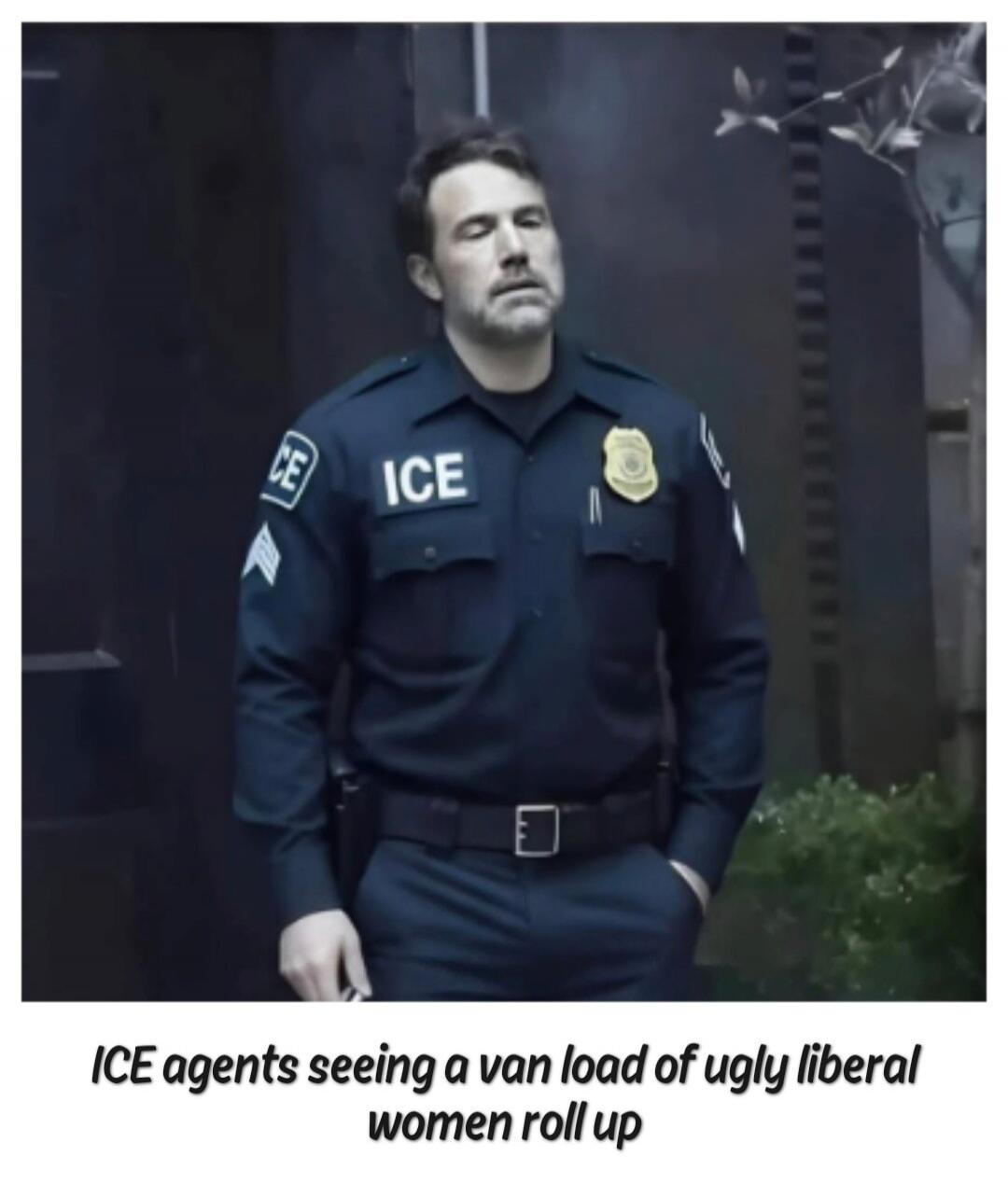 ICE agents seeing a van load of ugly liberal women roll up