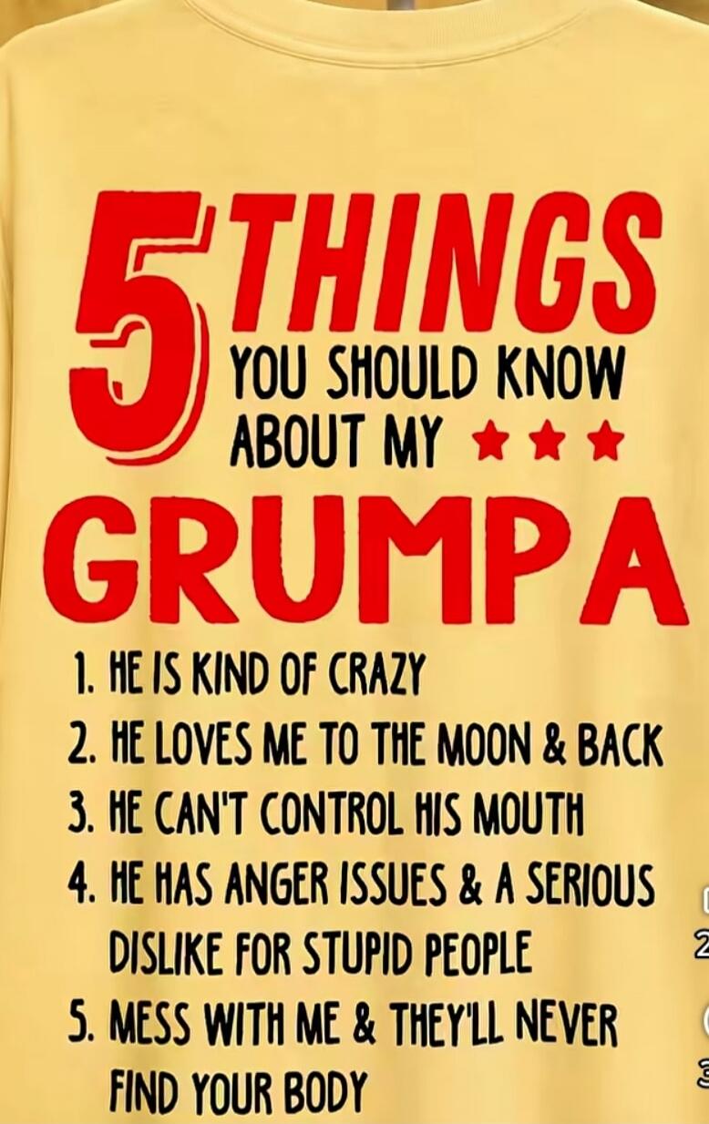 5 THINGS YOU SHOULD KNOW ABOUT MY GRUMPA 1. HE IS KIND OF CRAZY 2. HE LOVES ME TO THE MOON & BACK 3. HE CAN'T CONTROL HIS MOUTH 4. HE HAS ANGER ISSUES & A SERIOUS DISLIKE FOR STUPID PEOPLE 5. MESS WITH ME & THEY'LL NEVER FIND YOUR BODY