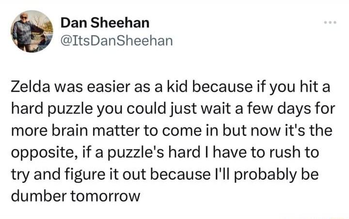 wd Dan Sheehan ItsDanSheehan Zelda was easier as a kid because if you hit a hard puzzle you could just wait a few days for more brain matter to come in but now its the opposite if a puzzles hard have to rush to try and figure it out because Ill probably be dumber tomorrow