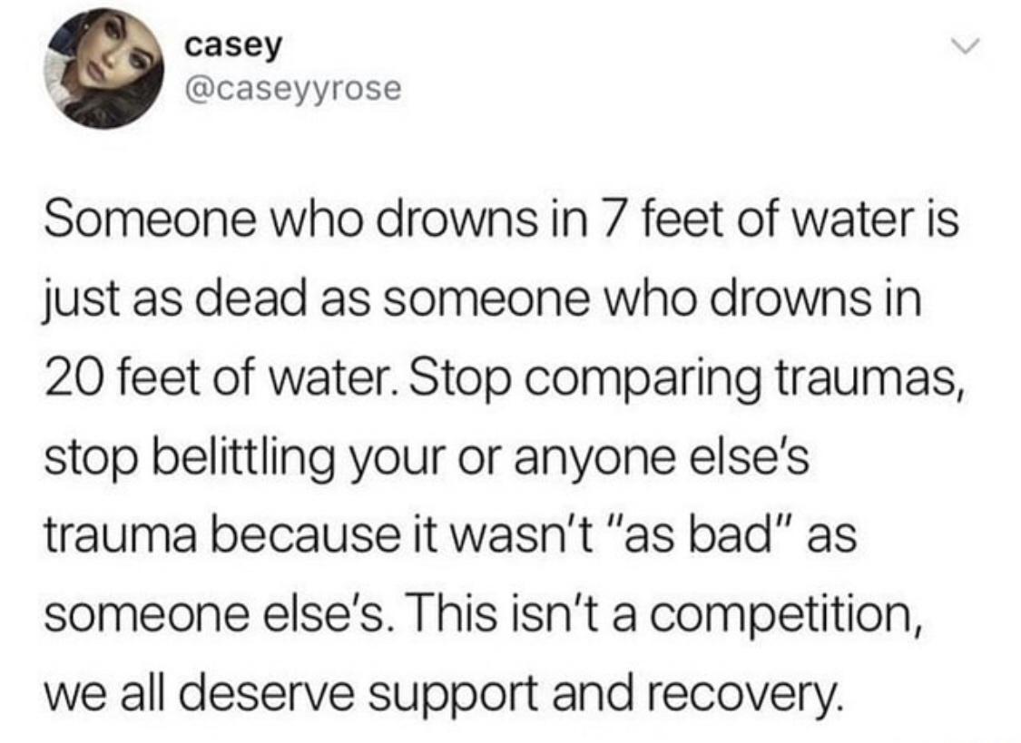 4 casey caseyyrose Someone who drowns in 7 feet of water is just as dead as someone who drowns in 20 feet of water Stop comparing traumas stop belittling your or anyone elses trauma because it wasnt as bad as someone elses This isnt a competition we all deserve support and recovery