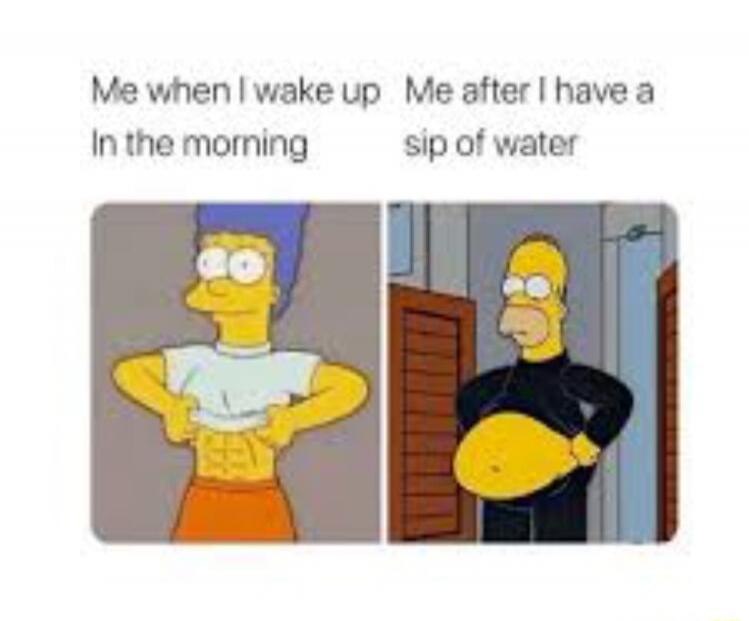 Me when I wake up In the morning Me after I have a sip of water